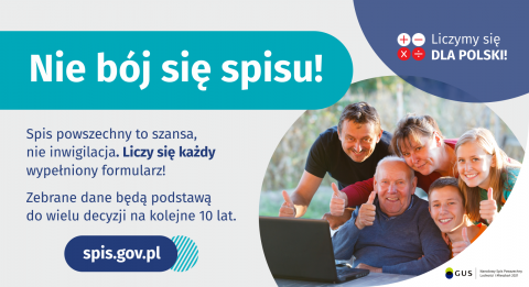 Grafika – Nie bój się spisu! Na grafice jest napis: Nie bój się spisu! Spis powszechny to szansa, nie inwigilacja. Liczy się każdy wypełniony formularz. Zebrane dane będą podstawą do wielu decyzji na kolejne 10 lat. W prawym górnym rogu umieszczone są cztery małe koła ze znakami dodawania, odejmowania, mnożenia i dzielenia, obok nich napis: Liczymy się dla Polski! Poniżej widać wielopokoleniową, uśmiechniętą rodzinę zgormadzoną wokół komputera. Na dole grafiki jest adres strony internetowej: spis.gov.pl. i 